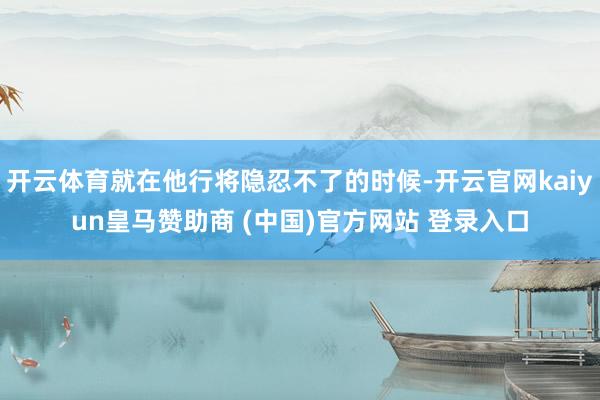 开云体育就在他行将隐忍不了的时候-开云官网kaiyun皇马赞助商 (中国)官方网站 登录入口