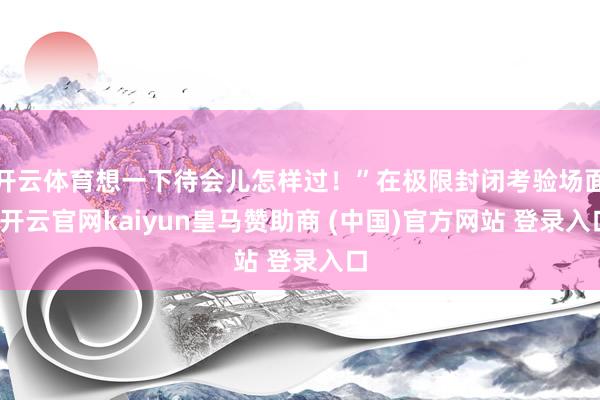 开云体育想一下待会儿怎样过！”在极限封闭考验场面-开云官网kaiyun皇马赞助商 (中国)官方网站 登录入口