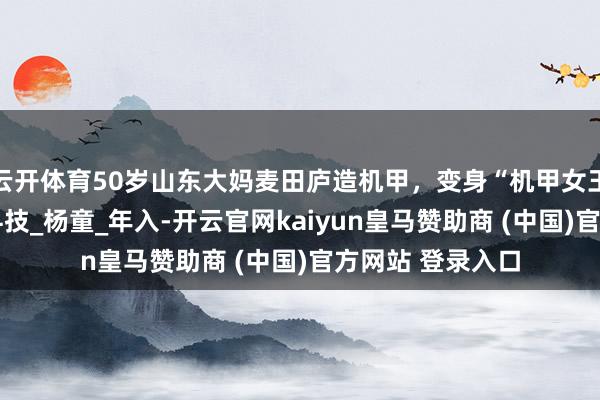 云开体育50岁山东大妈麦田庐造机甲，变身“机甲女王”带火全村！_科技_杨童_年入-开云官网kaiyun皇马赞助商 (中国)官方网站 登录入口