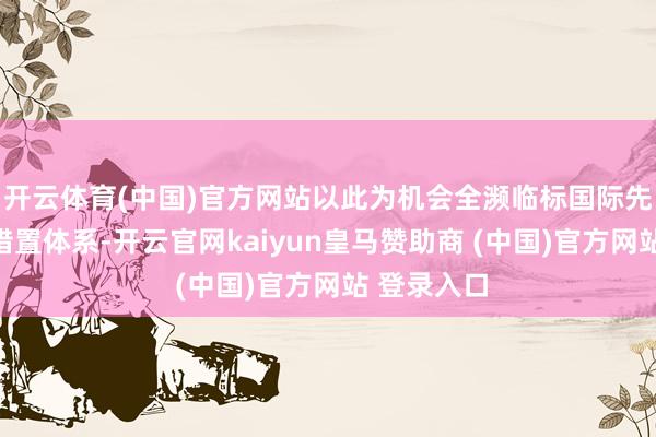 开云体育(中国)官方网站以此为机会全濒临标国际先进运营、措置体系-开云官网kaiyun皇马赞助商 (中国)官方网站 登录入口
