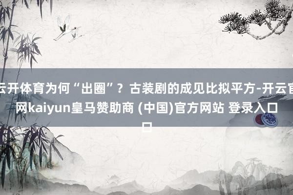 云开体育为何“出圈”?古装剧的成见比拟平方-开云官网kaiyun皇马赞助商 (中国)官方网站 登录入口