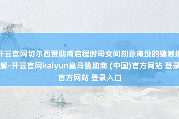 开云官网切尔西赞助商启程时母女间刻意淹没的缝隙缓缓消解-开云官网kaiyun皇马赞助商 (中国)官方网站 登录入口