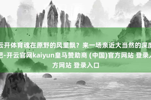 云开体育魂在原野的风里飘?来一场亲近大当然的深度游吧-开云官网kaiyun皇马赞助商 (中国)官方网站 登录入口