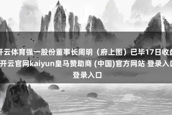开云体育强一股份董事长周明(府上图)已毕17日收盘-开云官网kaiyun皇马赞助商 (中国)官方网站 登录入口