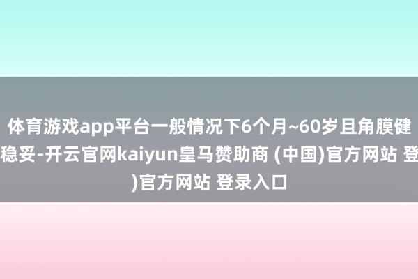 体育游戏app平台一般情况下6个月~60岁且角膜健康者均稳妥-开云官网kaiyun皇马赞助商 (中国)官方网站 登录入口