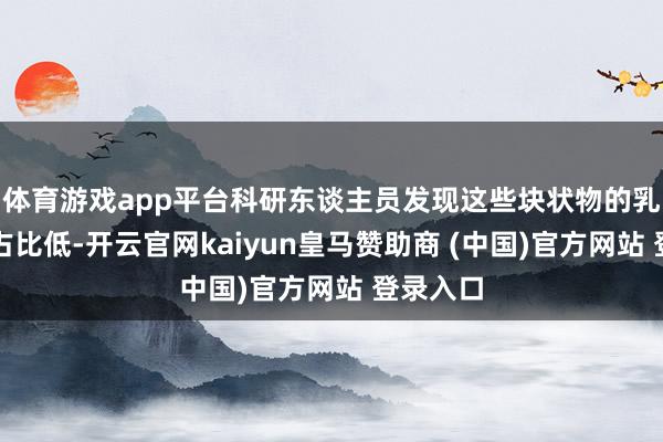 体育游戏app平台科研东谈主员发现这些块状物的乳清卵白占比低-开云官网kaiyun皇马赞助商 (中国)官方网站 登录入口