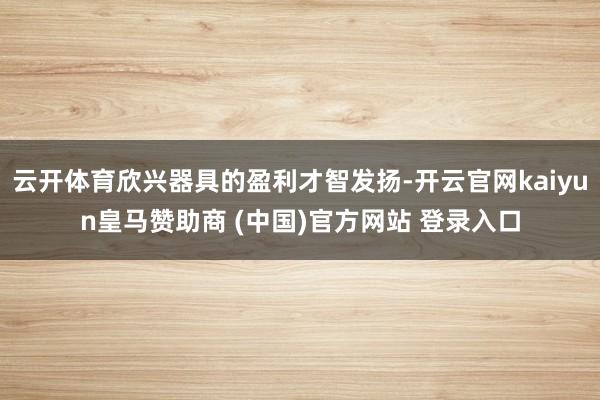 云开体育欣兴器具的盈利才智发扬-开云官网kaiyun皇马赞助商 (中国)官方网站 登录入口