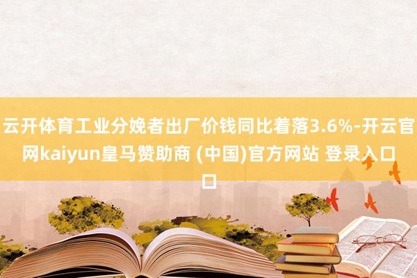 云开体育工业分娩者出厂价钱同比着落3.6%-开云官网kaiyun皇马赞助商 (中国)官方网站 登录入口
