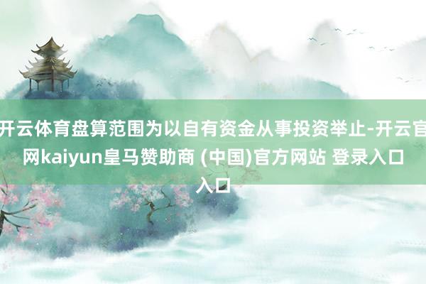 开云体育盘算范围为以自有资金从事投资举止-开云官网kaiyun皇马赞助商 (中国)官方网站 登录入口
