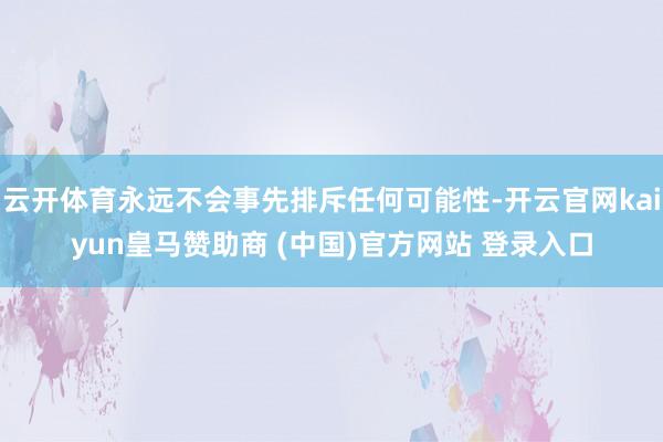 云开体育永远不会事先排斥任何可能性-开云官网kaiyun皇马赞助商 (中国)官方网站 登录入口
