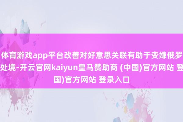 体育游戏app平台改善对好意思关联有助于变嫌俄罗斯异日处境-开云官网kaiyun皇马赞助商 (中国)官方网站 登录入口