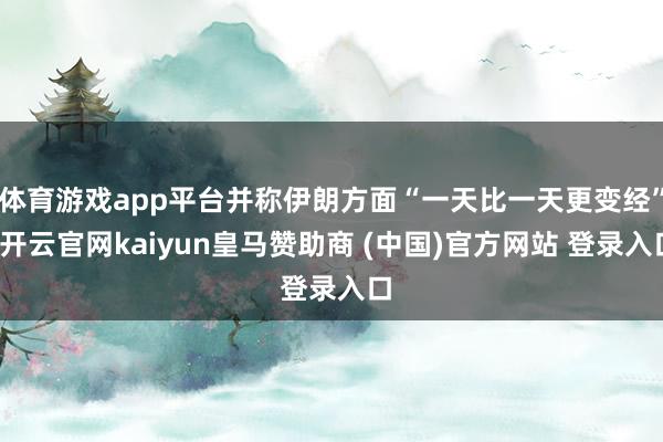 体育游戏app平台并称伊朗方面“一天比一天更变经”-开云官网kaiyun皇马赞助商 (中国)官方网站 登录入口