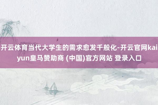 开云体育当代大学生的需求愈发千般化-开云官网kaiyun皇马赞助商 (中国)官方网站 登录入口