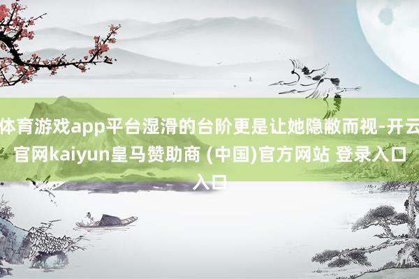 体育游戏app平台湿滑的台阶更是让她隐敝而视-开云官网kaiyun皇马赞助商 (中国)官方网站 登录入口