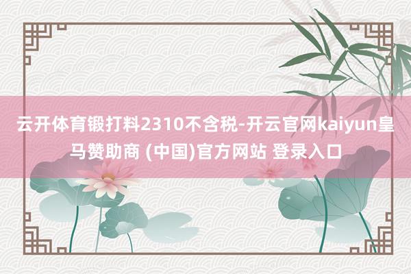 云开体育锻打料2310不含税-开云官网kaiyun皇马赞助商 (中国)官方网站 登录入口