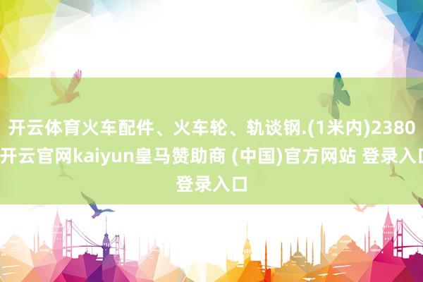 开云体育火车配件、火车轮、轨谈钢.(1米内)2380-开云官网kaiyun皇马赞助商 (中国)官方网站 登录入口