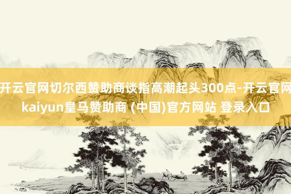 开云官网切尔西赞助商谈指高潮起头300点-开云官网kaiyun皇马赞助商 (中国)官方网站 登录入口