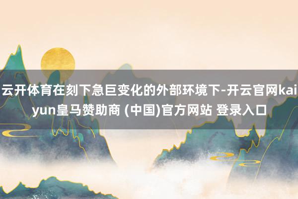 云开体育在刻下急巨变化的外部环境下-开云官网kaiyun皇马赞助商 (中国)官方网站 登录入口