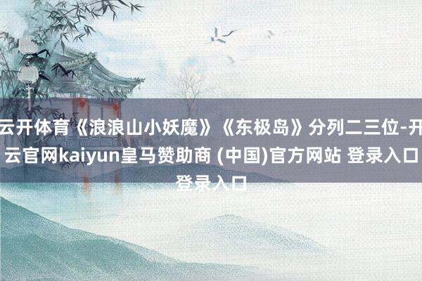 云开体育《浪浪山小妖魔》《东极岛》分列二三位-开云官网kaiyun皇马赞助商 (中国)官方网站 登录入口