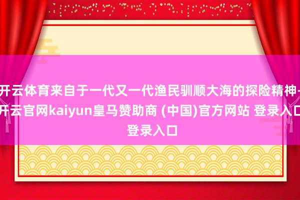 开云体育来自于一代又一代渔民驯顺大海的探险精神-开云官网kaiyun皇马赞助商 (中国)官方网站 登录入口