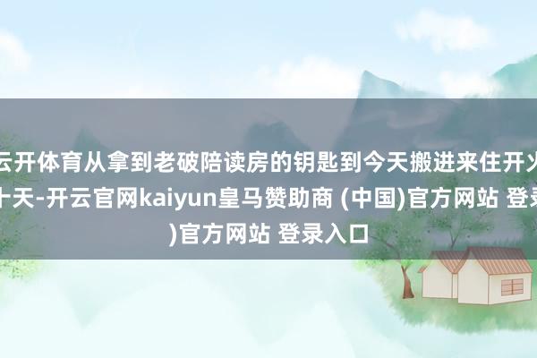 云开体育从拿到老破陪读房的钥匙到今天搬进来住开火碰巧十天-开云官网kaiyun皇马赞助商 (中国)官方网站 登录入口