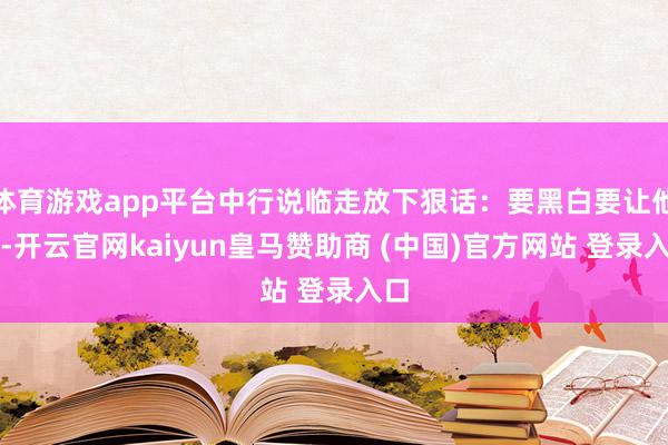 体育游戏app平台中行说临走放下狠话：要黑白要让他去-开云官网kaiyun皇马赞助商 (中国)官方网站 登录入口