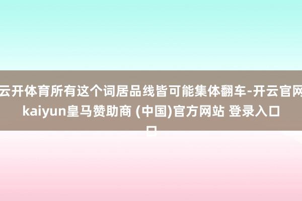 云开体育所有这个词居品线皆可能集体翻车-开云官网kaiyun皇马赞助商 (中国)官方网站 登录入口