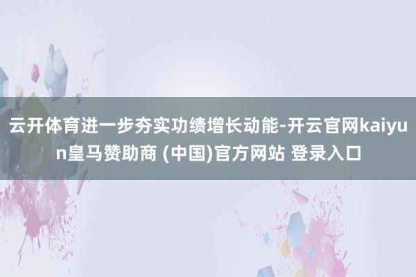 云开体育进一步夯实功绩增长动能-开云官网kaiyun皇马赞助商 (中国)官方网站 登录入口