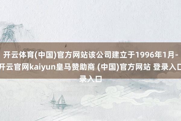 开云体育(中国)官方网站该公司建立于1996年1月-开云官网kaiyun皇马赞助商 (中国)官方网站 登录入口