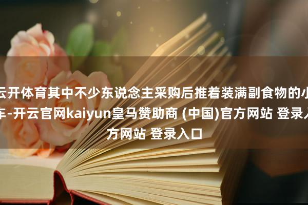 云开体育其中不少东说念主采购后推着装满副食物的小推车-开云官网kaiyun皇马赞助商 (中国)官方网站 登录入口
