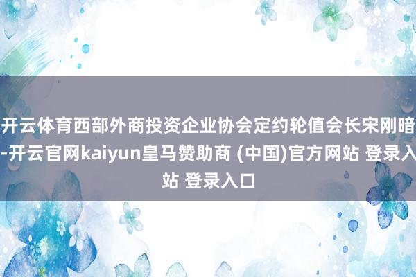 开云体育　　西部外商投资企业协会定约轮值会长宋刚暗示-开云官网kaiyun皇马赞助商 (中国)官方网站 登录入口