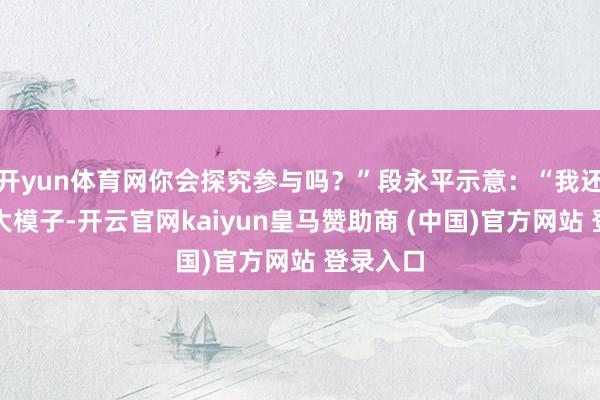 开yun体育网你会探究参与吗？”段永平示意：“我还没投过大模子-开云官网kaiyun皇马赞助商 (中国)官方网站 登录入口
