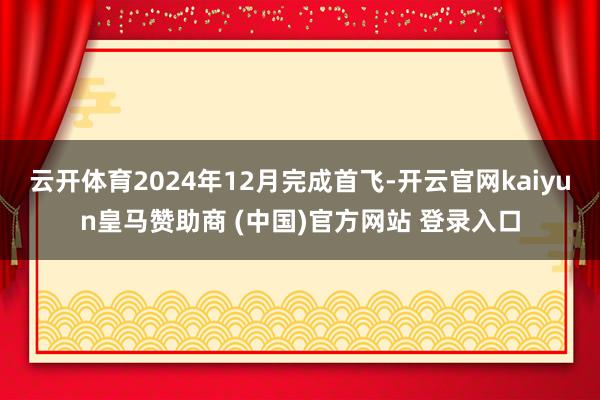 云开体育2024年12月完成首飞-开云官网kaiyun皇马赞助商 (中国)官方网站 登录入口