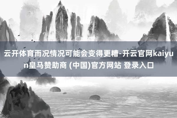 云开体育而况情况可能会变得更糟-开云官网kaiyun皇马赞助商 (中国)官方网站 登录入口