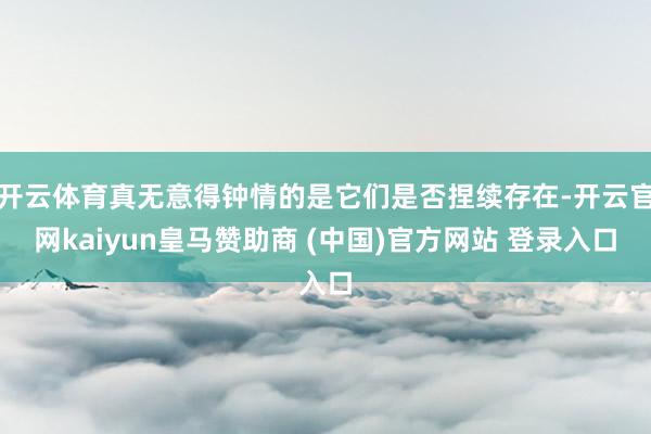 开云体育真无意得钟情的是它们是否捏续存在-开云官网kaiyun皇马赞助商 (中国)官方网站 登录入口