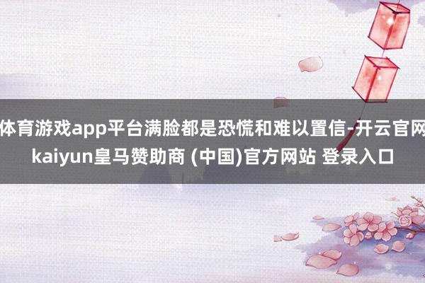体育游戏app平台满脸都是恐慌和难以置信-开云官网kaiyun皇马赞助商 (中国)官方网站 登录入口