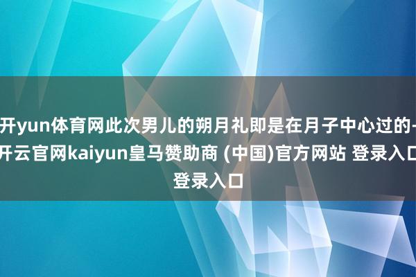 开yun体育网此次男儿的朔月礼即是在月子中心过的-开云官网kaiyun皇马赞助商 (中国)官方网站 登录入口