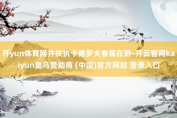 开yun体育网并扶执卡德罗夫眷属在野-开云官网kaiyun皇马赞助商 (中国)官方网站 登录入口
