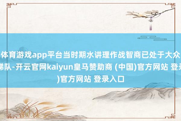 体育游戏app平台当时期水讲理作战智商已处于大众第一梯队-开云官网kaiyun皇马赞助商 (中国)官方网站 登录入口