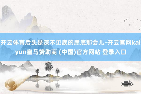 开云体育后头是深不见底的崖底那会儿-开云官网kaiyun皇马赞助商 (中国)官方网站 登录入口