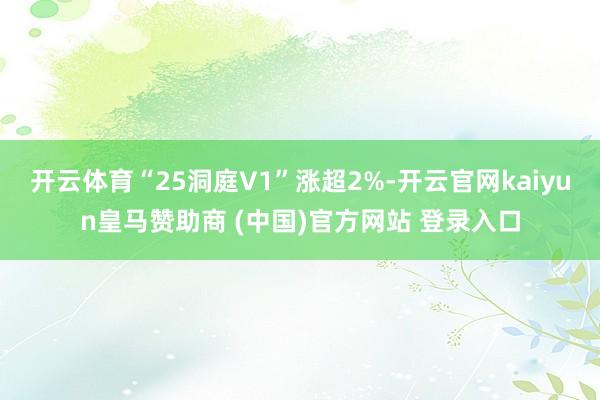 开云体育“25洞庭V1”涨超2%-开云官网kaiyun皇马赞助商 (中国)官方网站 登录入口