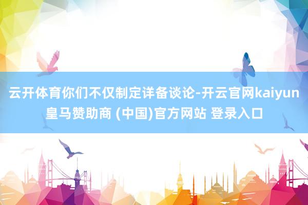 云开体育你们不仅制定详备谈论-开云官网kaiyun皇马赞助商 (中国)官方网站 登录入口