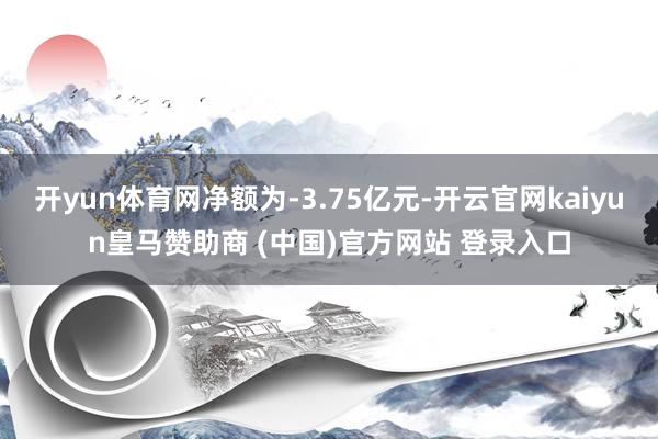开yun体育网净额为-3.75亿元-开云官网kaiyun皇马赞助商 (中国)官方网站 登录入口