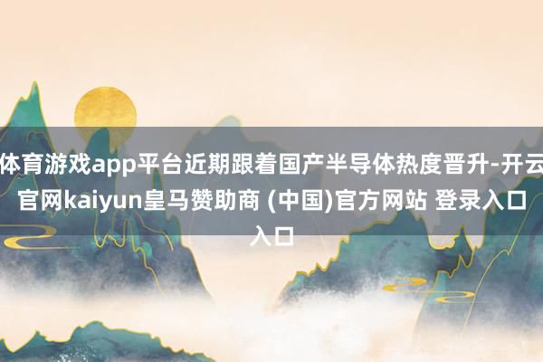 体育游戏app平台近期跟着国产半导体热度晋升-开云官网kaiyun皇马赞助商 (中国)官方网站 登录入口