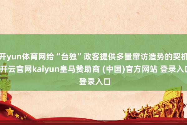 开yun体育网给“台独”政客提供多量窜访造势的契机-开云官网kaiyun皇马赞助商 (中国)官方网站 登录入口