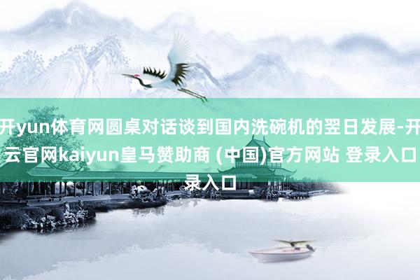 开yun体育网圆桌对话谈到国内洗碗机的翌日发展-开云官网kaiyun皇马赞助商 (中国)官方网站 登录入口