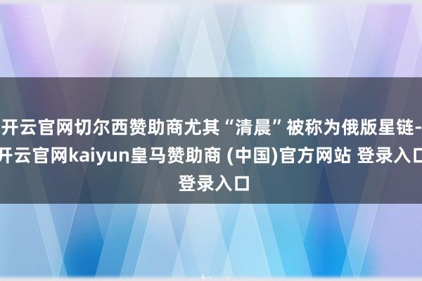 开云官网切尔西赞助商尤其“清晨”被称为俄版星链-开云官网kaiyun皇马赞助商 (中国)官方网站 登录入口