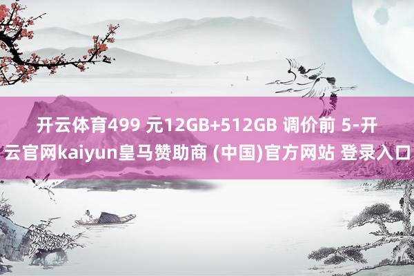 开云体育499 元　　12GB+512GB 调价前 5-开云官网kaiyun皇马赞助商 (中国)官方网站 登录入口