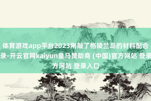 体育游戏app平台2023刚敲了格陵兰岛的材料配合备忘录-开云官网kaiyun皇马赞助商 (中国)官方网站 登录入口