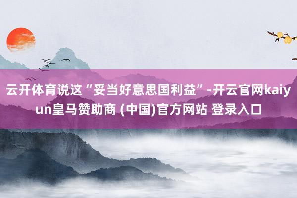 云开体育说这“妥当好意思国利益”-开云官网kaiyun皇马赞助商 (中国)官方网站 登录入口